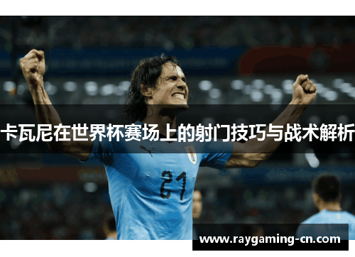 卡瓦尼在世界杯赛场上的射门技巧与战术解析