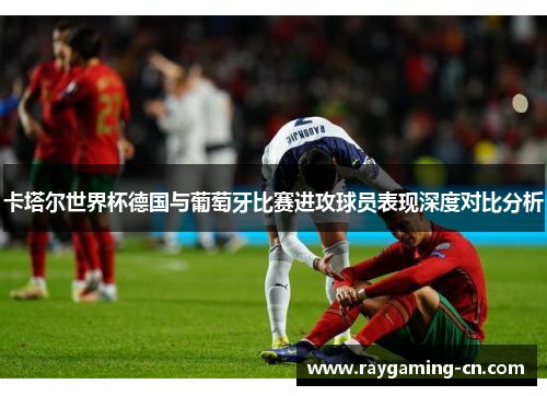 卡塔尔世界杯德国与葡萄牙比赛进攻球员表现深度对比分析