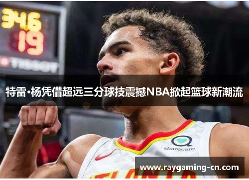 特雷·杨凭借超远三分球技震撼NBA掀起篮球新潮流