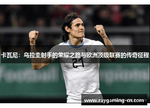卡瓦尼：乌拉圭射手的荣耀之路与欧洲顶级联赛的传奇征程