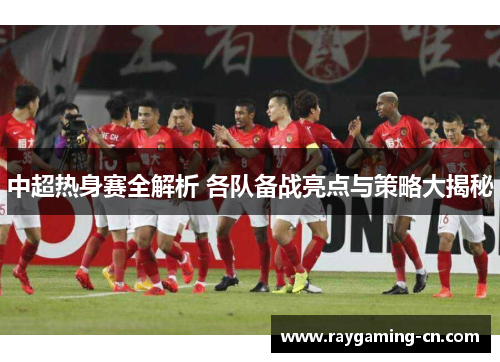 中超热身赛全解析 各队备战亮点与策略大揭秘