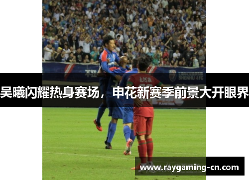 吴曦闪耀热身赛场,申花新赛季前景大开眼界
