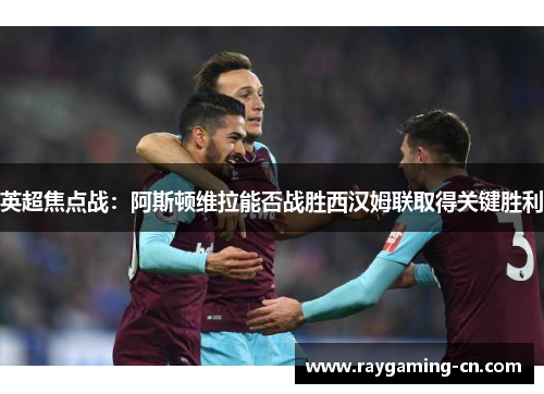 英超焦点战:阿斯顿维拉能否战胜西汉姆联取得关键胜利