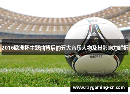 2016欧洲杯主题曲背后的五大音乐人物及其影响力解析