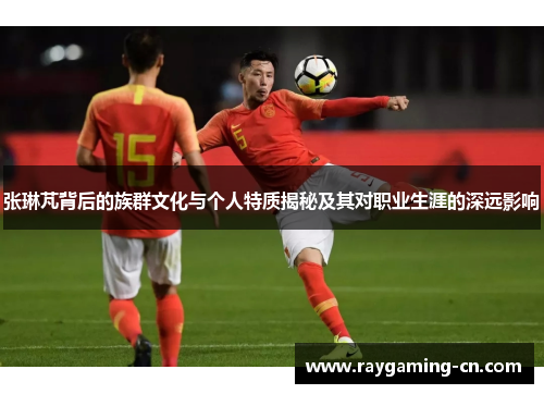 张琳芃背后的族群文化与个人特质揭秘及其对职业生涯的深远影响